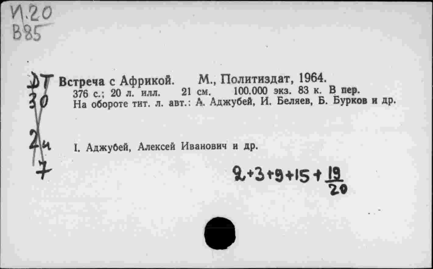 ﻿VI2 о ВК
Встреча с Африкой. М., Политиздат, 1964.
376 с.; 20 л. илл. 21 см. 100.000 экз. 83 к. В пер.
На обороте тит. л. авт.: А. Аджубей, И. Беляев, Б. Бурков и др.
1. Аджубей, Алексей Иванович и др.
